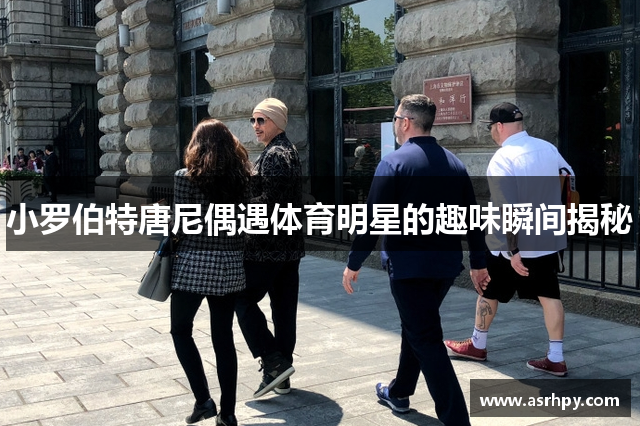 小罗伯特唐尼偶遇体育明星的趣味瞬间揭秘