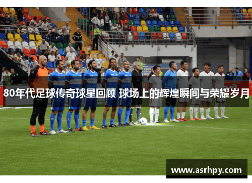 80年代足球传奇球星回顾 球场上的辉煌瞬间与荣耀岁月