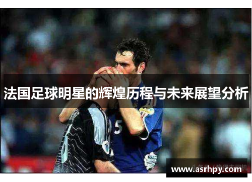 法国足球明星的辉煌历程与未来展望分析